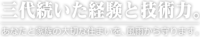三代続いた経験と技術力。あなたと家族の大切な住まいを、風雨から守ります。